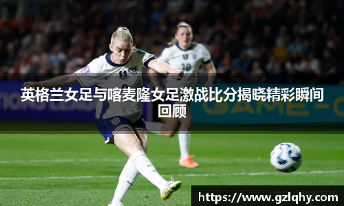 英格兰女足与喀麦隆女足激战比分揭晓精彩瞬间回顾